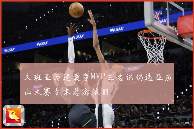 文班亚马逆袭争MVP三名记仍选亚历山大赛季末悬念依旧