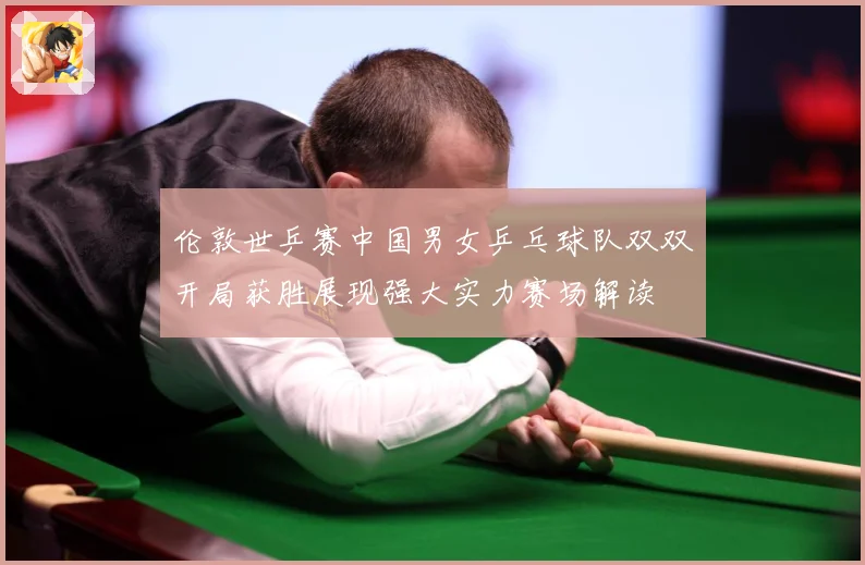 伦敦世乒赛中国男女乒乓球队双双开局获胜展现强大实力赛场解读