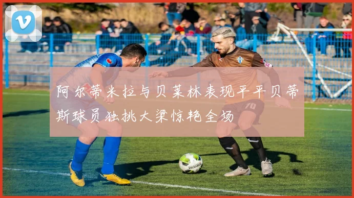 阿尔蒂米拉与贝莱林表现平平贝蒂斯球员独挑大梁惊艳全场