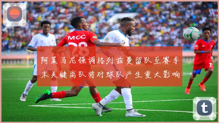 阿莱马尼强调格列兹曼留队至赛季末关键离队将对球队产生重大影响