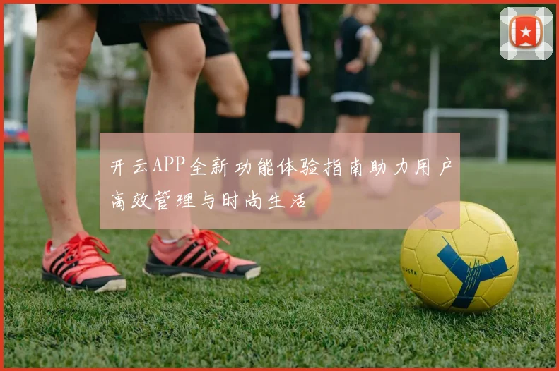 开云APP全新功能体验指南助力用户高效管理与时尚生活