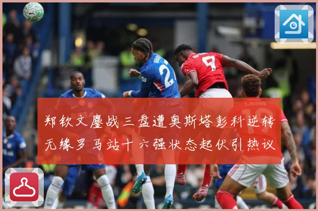 郑钦文鏖战三盘遭奥斯塔彭科逆转无缘罗马站十六强状态起伏引热议赛场观察