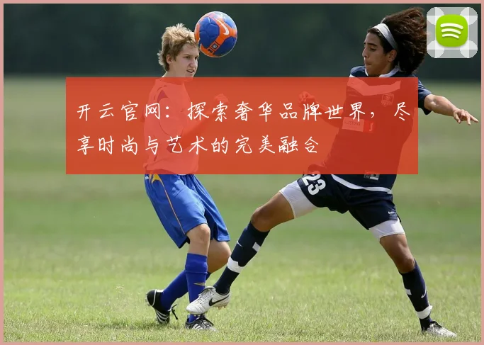 开云官网：探索奢华品牌世界，尽享时尚与艺术的完美融合