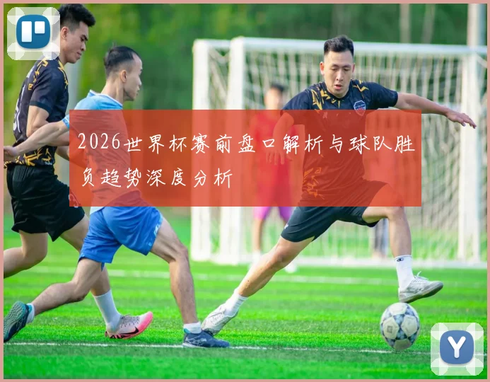 2026世界杯赛前盘口解析与球队胜负趋势深度分析