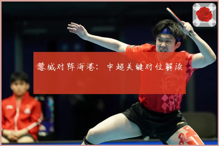 蓉城对阵海港：中超关键对位解读