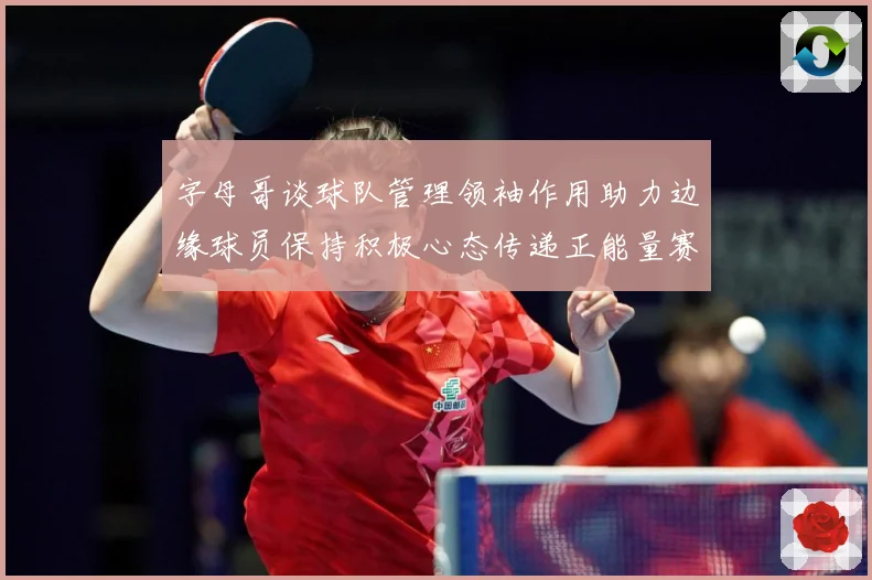 字母哥谈球队管理领袖作用助力边缘球员保持积极心态传递正能量赛场复盘