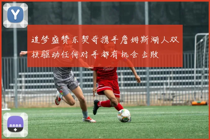追梦盛赞东契奇携手詹姆斯湖人双核驱动任何对手都有机会击败