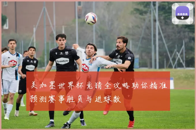 美加墨世界杯竞猜全攻略助你精准预测赛事胜负与进球数