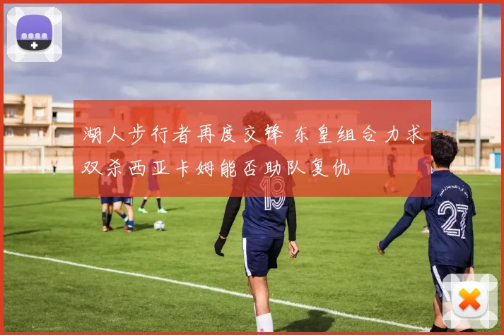 湖人步行者再度交锋 东皇组合力求双杀西亚卡姆能否助队复仇